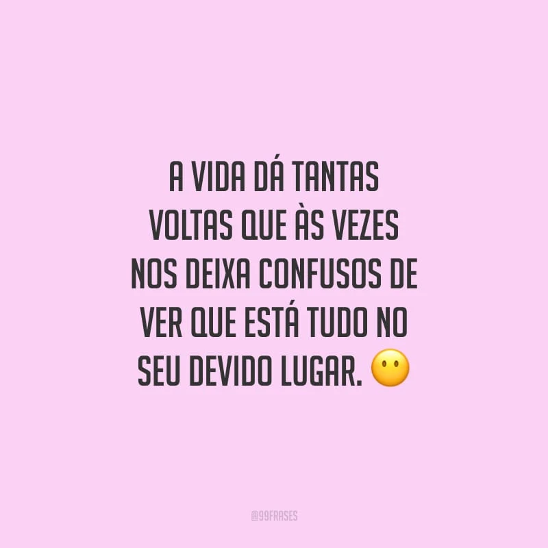A vida dá tantas voltas que às vezes nos deixa confusos de ver que está tudo no seu devido lugar.