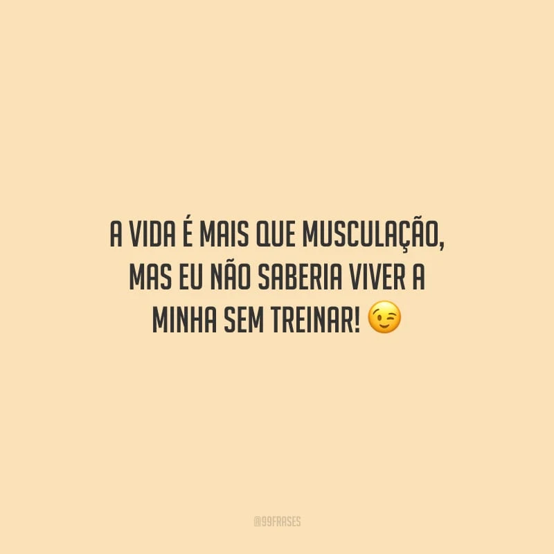 A vida é mais que musculação, mas eu não saberia viver a minha sem treinar!