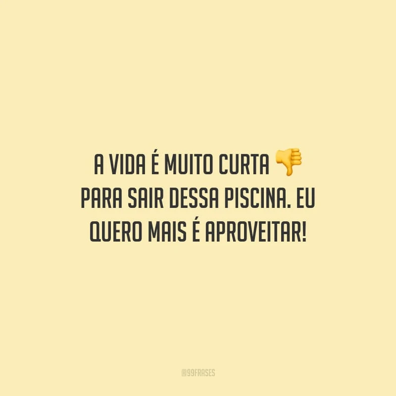 A vida é muito curta para sair dessa piscina. Eu quero mais é aproveitar!