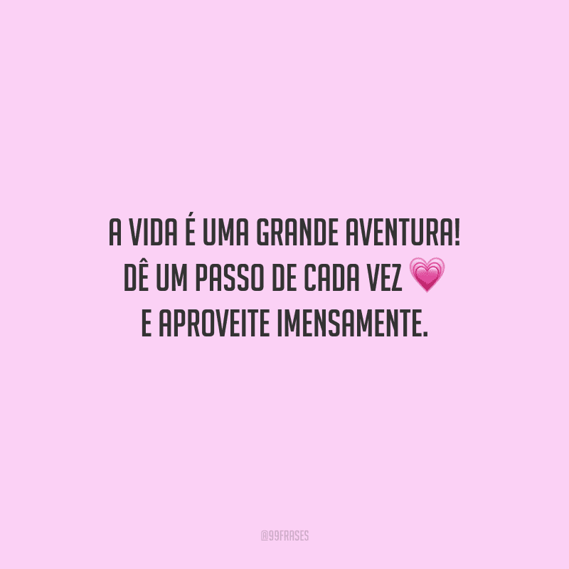 A vida é uma grande aventura! Dê um passo de cada vez e aproveite imensamente.