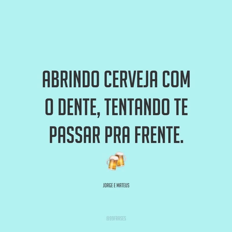Abrindo cerveja com o dente, tentando te passar pra frente. 🍻