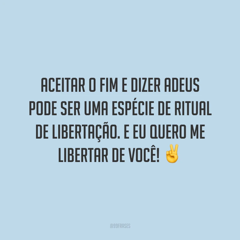 Aceitar o fim e dizer adeus pode ser uma espécie de ritual de libertação. E eu quero me libertar de você!