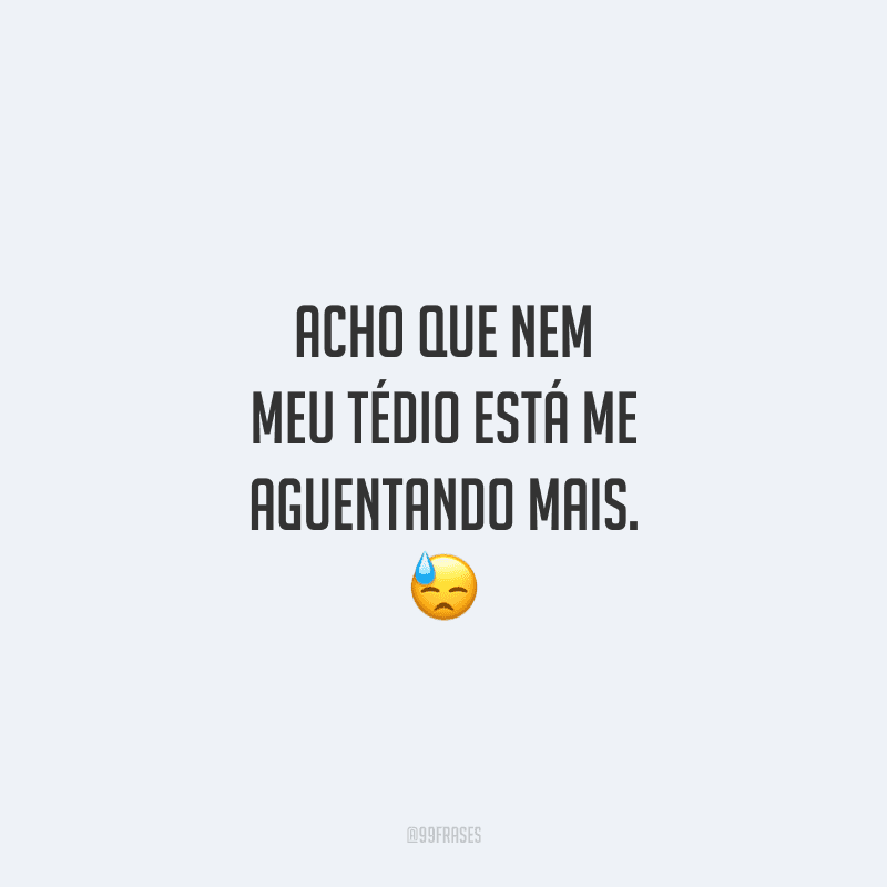 Acho que nem meu tédio está me aguentando mais.