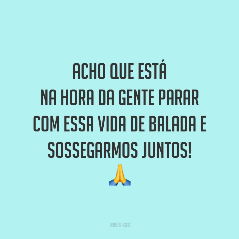Acho que está na hora da gente parar com essa vida de balada e sossegarmos juntos! 🙏