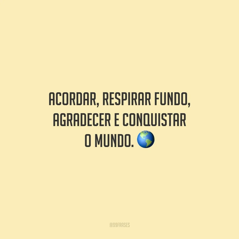 Acordar, respirar fundo, agradecer e conquistar o mundo.