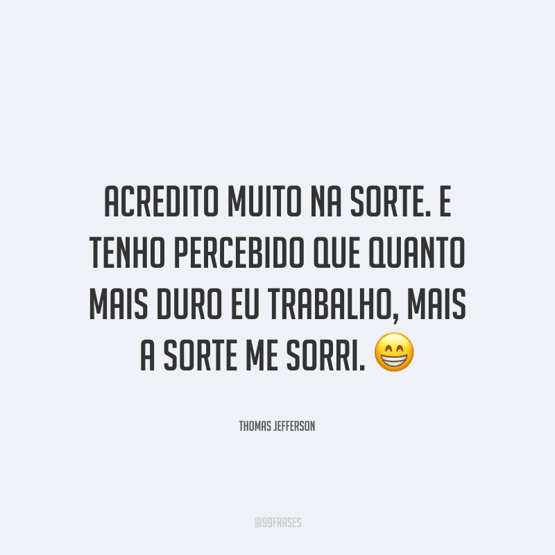 Acredito muito na sorte. E tenho percebido que quanto mais duro eu trabalho, mais a sorte me sorri.