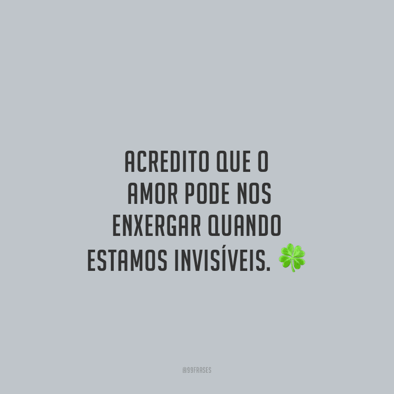 Acredito que o amor pode nos enxergar quando estamos invisíveis.