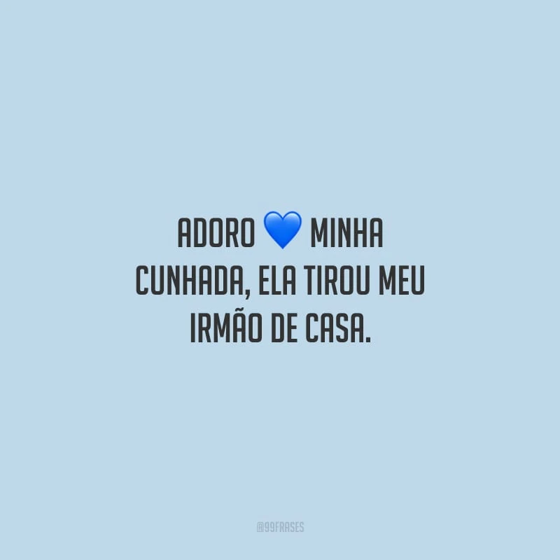 Adoro minha cunhada, ela tirou meu irmão de casa.