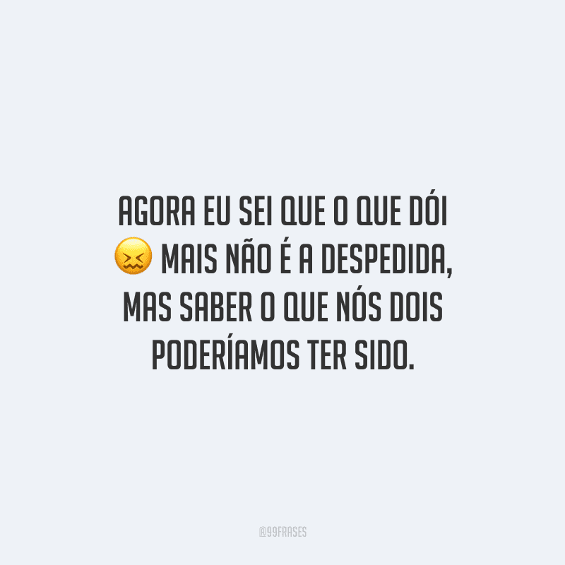 Agora eu sei que o que dói mais não é a despedida, mas saber o que nós dois poderíamos ter sido.