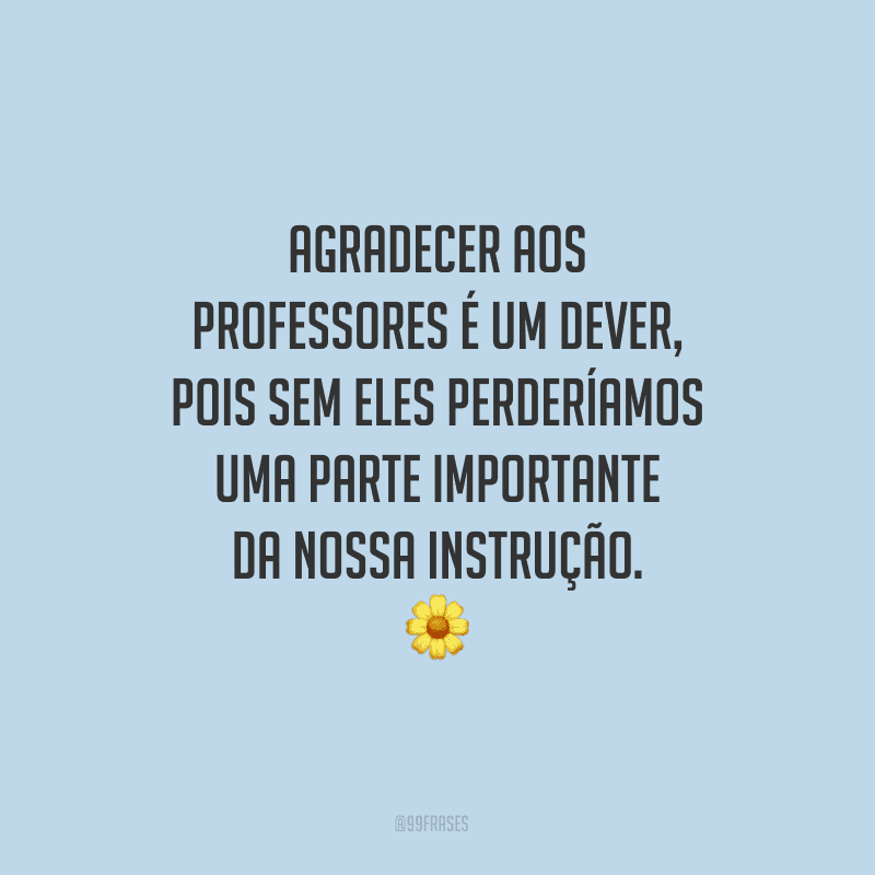 Agradecer aos professores é um dever, pois sem eles perderíamos uma parte importante da nossa instrução.