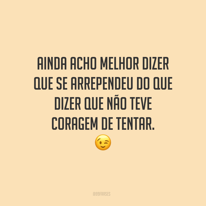 Ainda acho melhor dizer que se arrependeu do que dizer que não teve coragem de tentar.