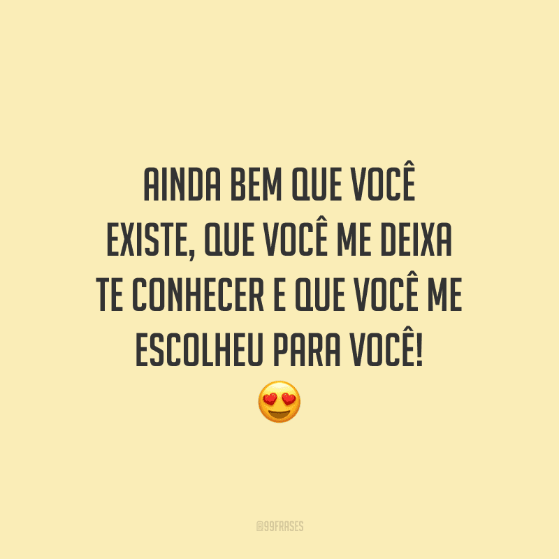 Ainda bem que você existe, que você me deixa te conhecer e que você me escolheu para você!