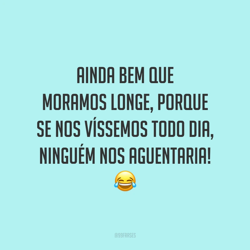 Ainda bem que moramos longe, porque se nos víssemos todo dia, ninguém nos aguentaria! 😂