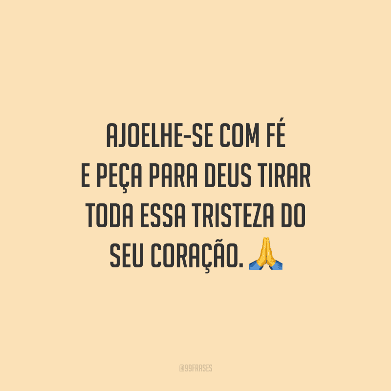 Ajoelhe-se com fé e peça para Deus tirar toda essa tristeza do seu coração.