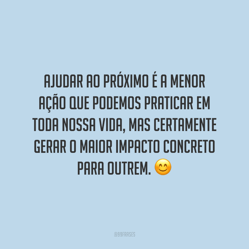 Ajudar ao próximo é a menor ação que podemos praticar em toda nossa vida, mas certamente gerar o maior impacto concreto para outrem.