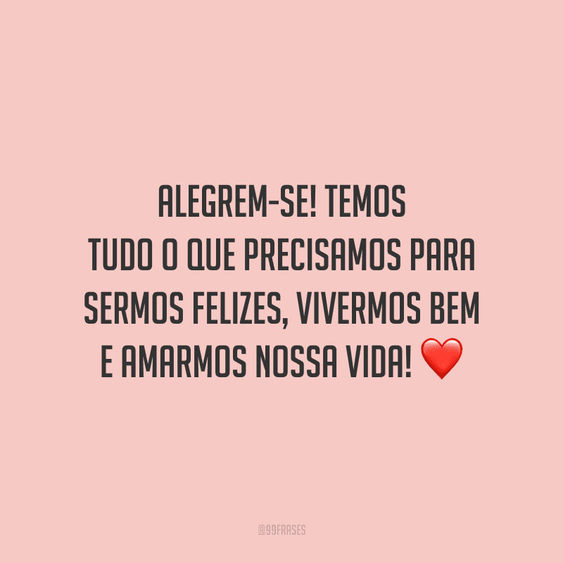 Alegrem-se! Temos tudo o que precisamos para sermos felizes, vivermos bem e amarmos nossa vida!