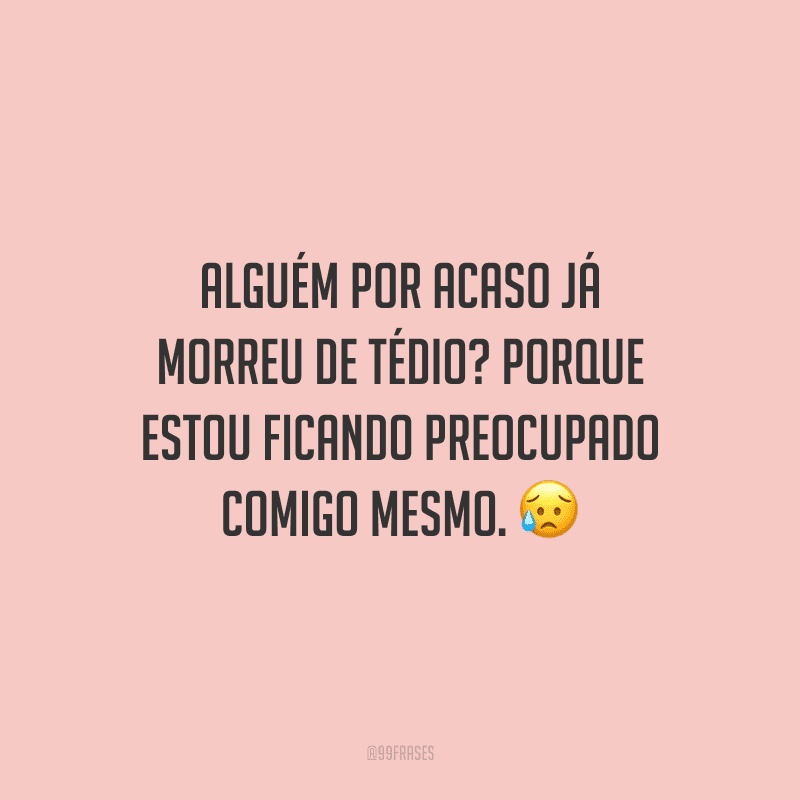Alguém por acaso já morreu de tédio? Porque estou ficando preocupado comigo mesmo. 