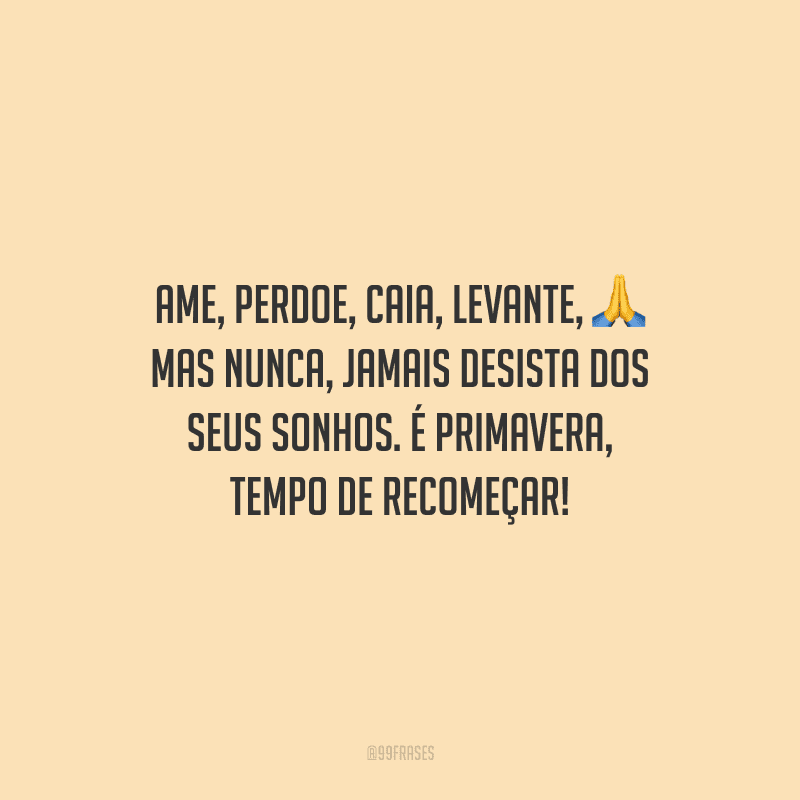 Ame, perdoe, caia, levante, mas nunca, jamais desista dos seus sonhos. É primavera, tempo de recomeçar!