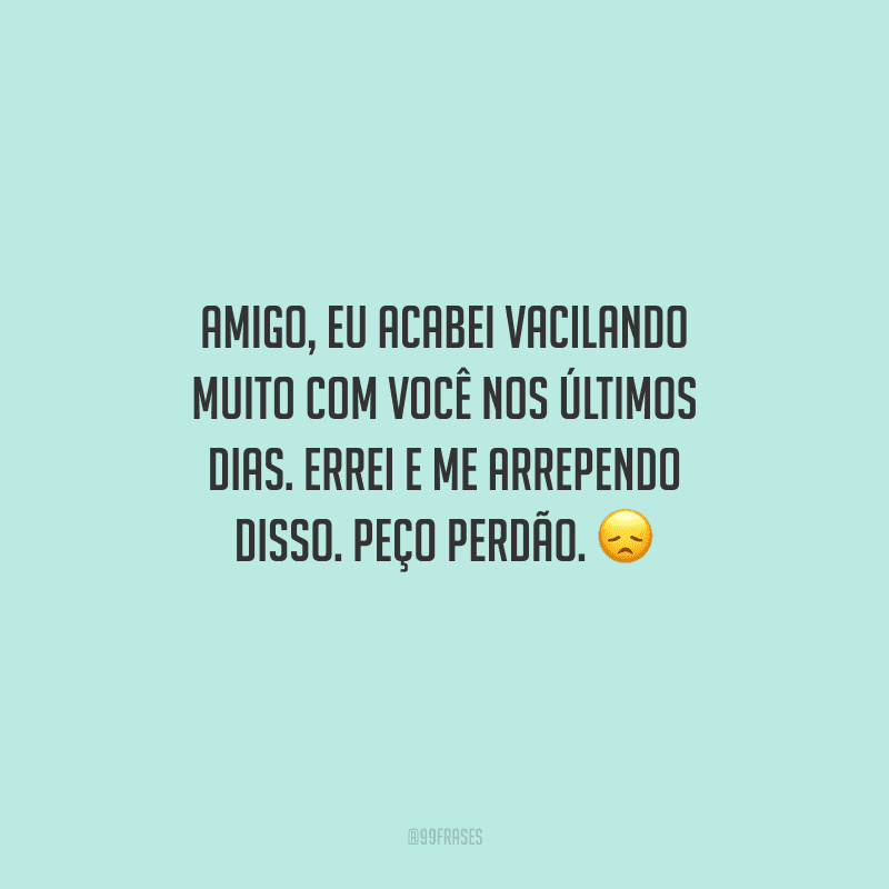 Amigo, eu acabei vacilando muito com você nos últimos dias. Errei e me arrependo disso. Peço perdão. 