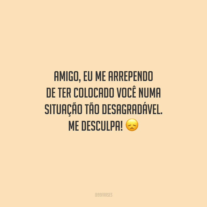 Amigo, eu me arrependo de ter colocado você numa situação tão desagradável. Me desculpa! 