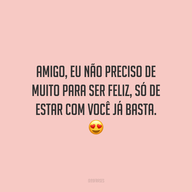 Amigo, eu não preciso de muito para ser feliz, só de estar com você já basta.