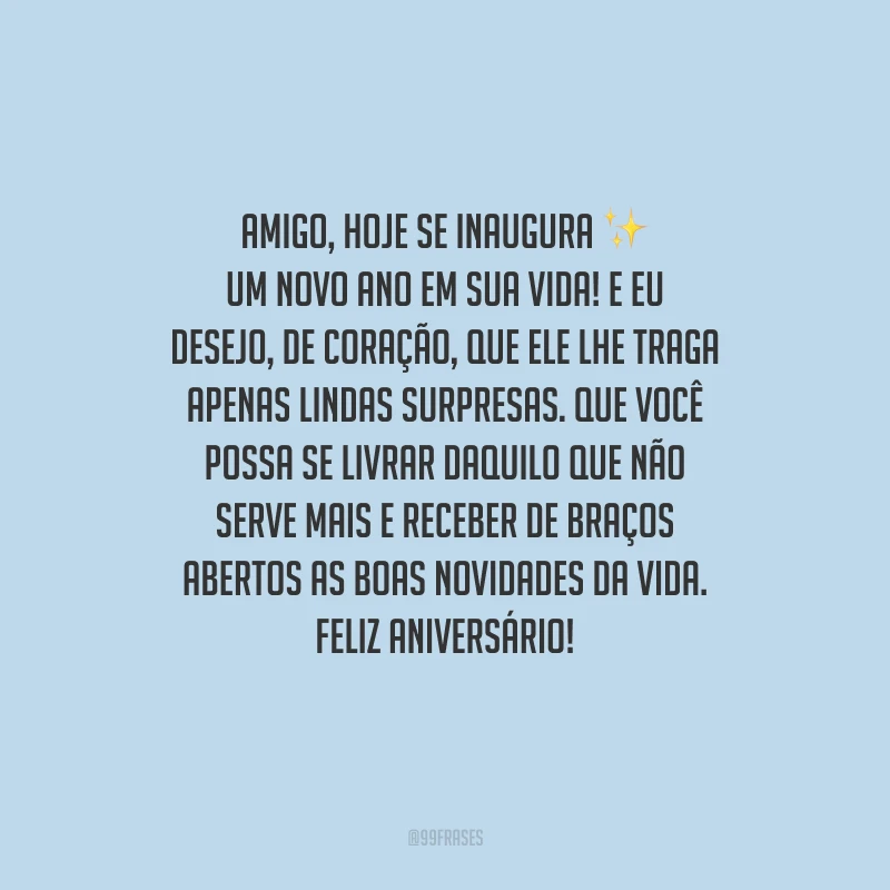 Amigo, hoje se inaugura um novo ano em sua vida! E eu desejo, de coração, que ele lhe traga apenas lindas surpresas. Que você possa se livrar daquilo que não serve mais e receber de braços abertos as boas novidades da vida. Feliz aniversário!
