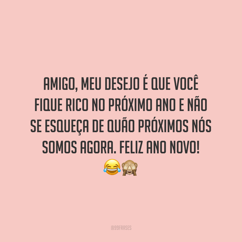 Amigo, meu desejo é que você fique rico no próximo ano e não se esqueça de quão próximos nós somos agora. Feliz Ano Novo!