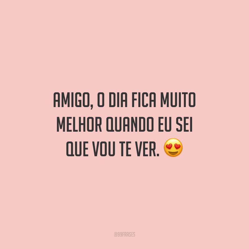 Amigo, o dia fica muito melhor quando eu sei que vou te ver.