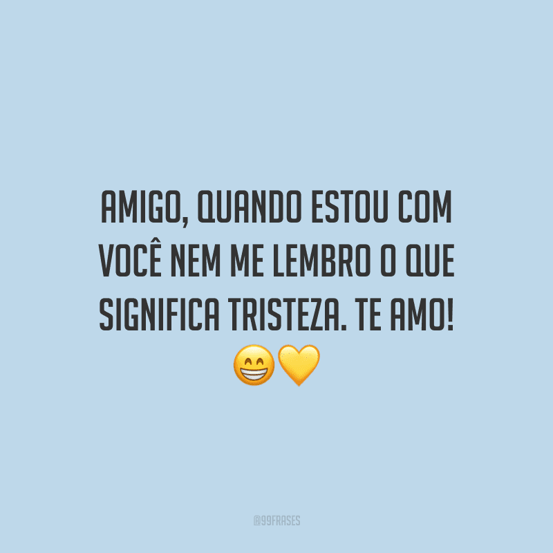 Amigo, quando estou com você nem me lembro o que significa tristeza. Te amo!