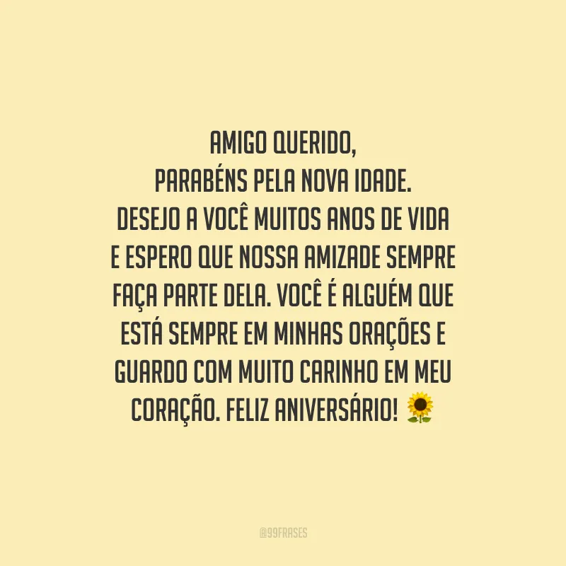 Amigo querido, parabéns pela nova idade. Desejo a você muitos anos de vida e espero que nossa amizade sempre faça parte dela. Você é alguém que está sempre em minhas orações e guardo com muito carinho em meu coração. Feliz aniversário!