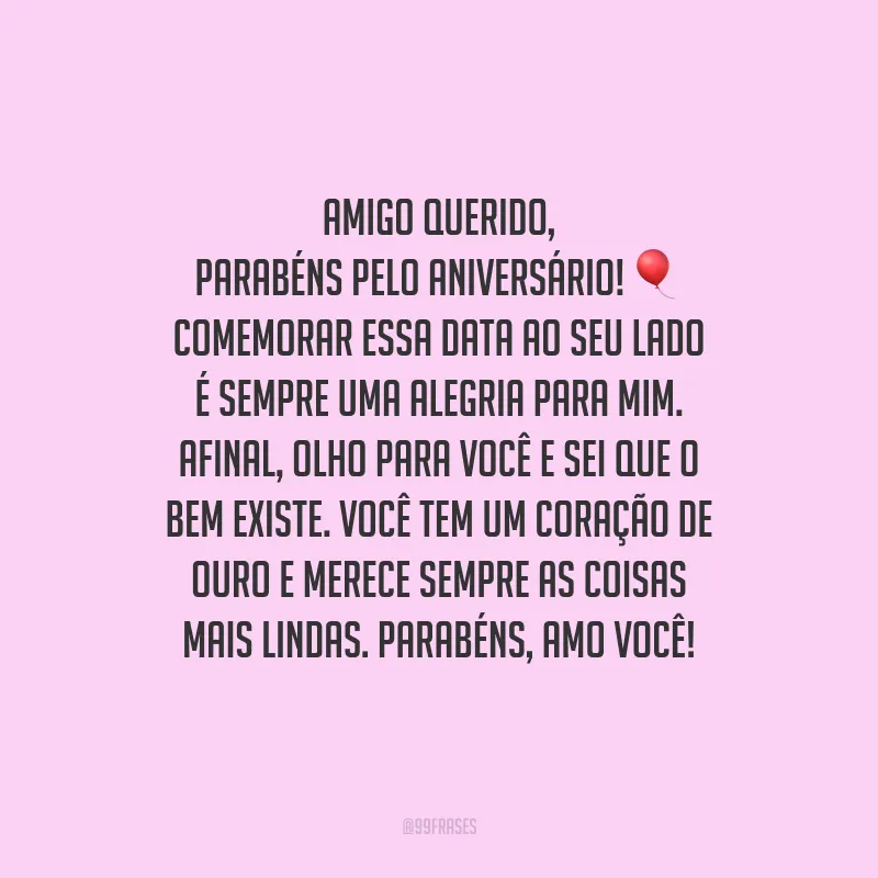Amigo querido, parabéns pelo aniversário! Comemorar essa data ao seu lado é sempre uma alegria para mim. Afinal, olho para você e sei que o bem existe. Você tem um coração de ouro e merece sempre as coisas mais lindas. Parabéns, amo você!