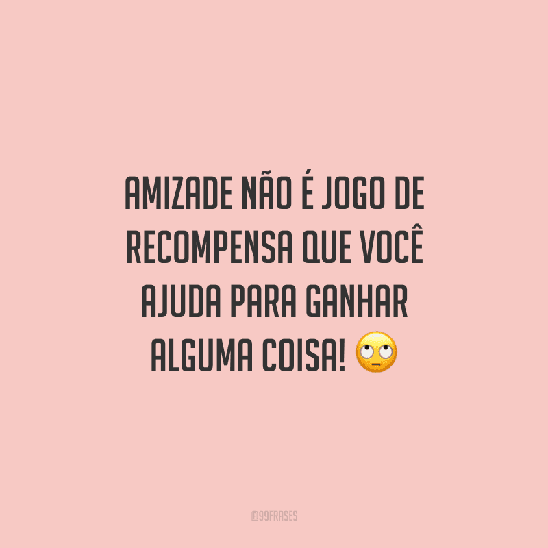 Amizade não é jogo de recompensa que você ajuda para ganhar alguma coisa! 