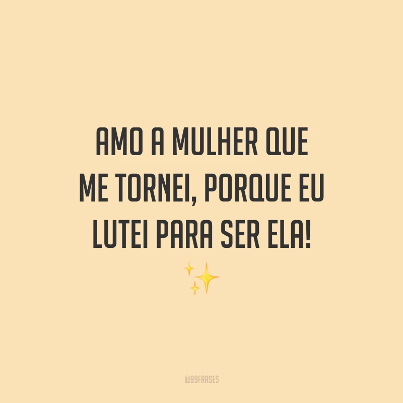 Amo a mulher que me tornei, porque eu lutei para ser ela!