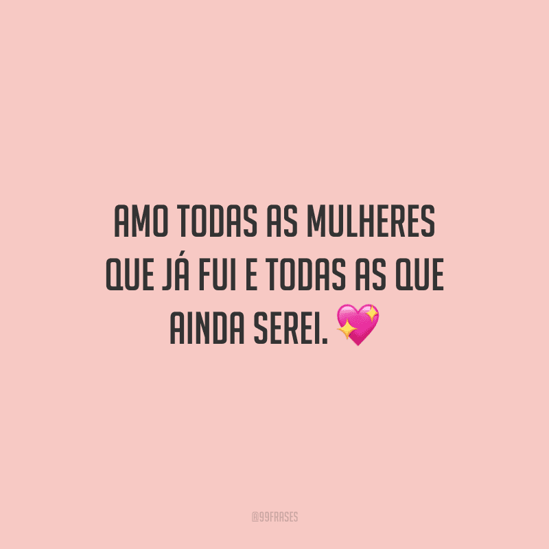 Amo todas as mulheres que já fui e todas as que ainda serei.