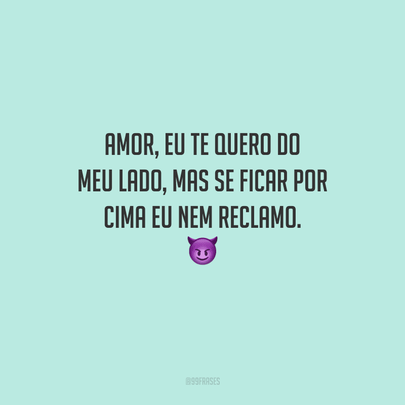 Amor, eu te quero do meu lado, mas se ficar por cima eu nem reclamo. 