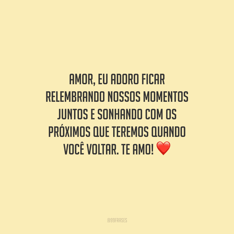 Amor, eu adoro ficar relembrando nossos momentos juntos e sonhando com os próximos que teremos quando você voltar. Te amo! 