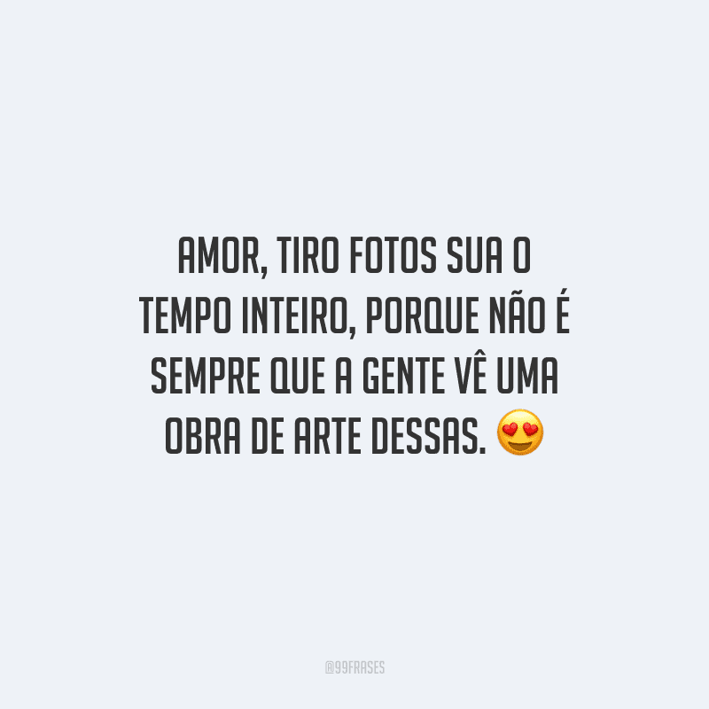 Amor, tiro fotos sua o tempo inteiro, porque não é sempre que a gente vê uma obra de arte dessas. 