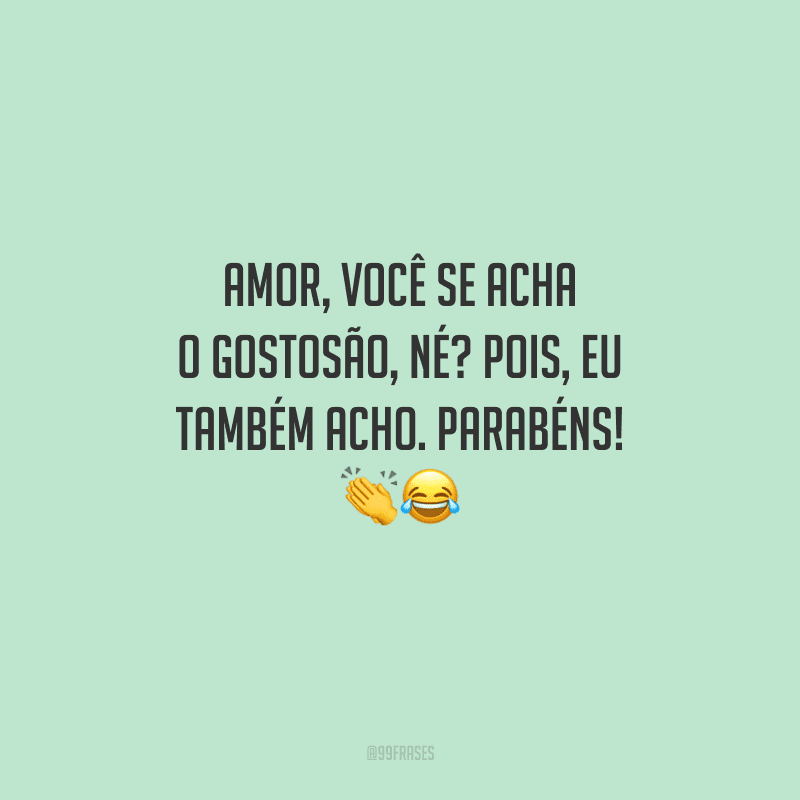 Amor, você se acha o gostosão, né? Pois, eu também acho. Parabéns! 
