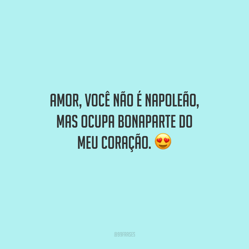 Amor, você não é Napoleão, mas ocupa Bonaparte do meu coração. 