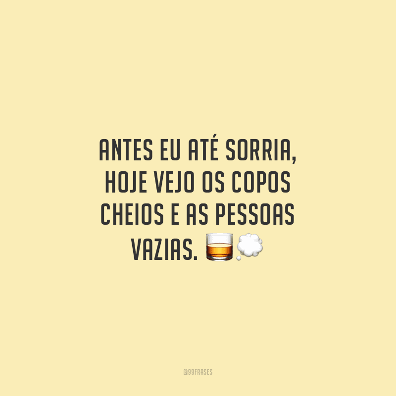 Antes eu até sorria, hoje vejo os copos cheios e as pessoas vazias. 