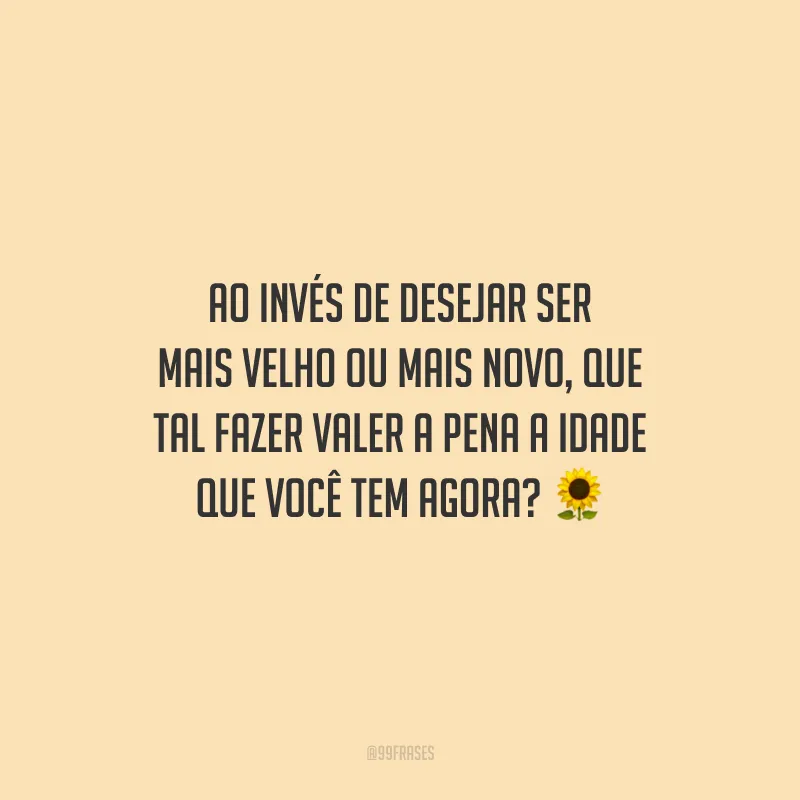 Ao invés de desejar ser mais velho ou mais novo, que tal fazer valer a pena a idade que você tem agora?