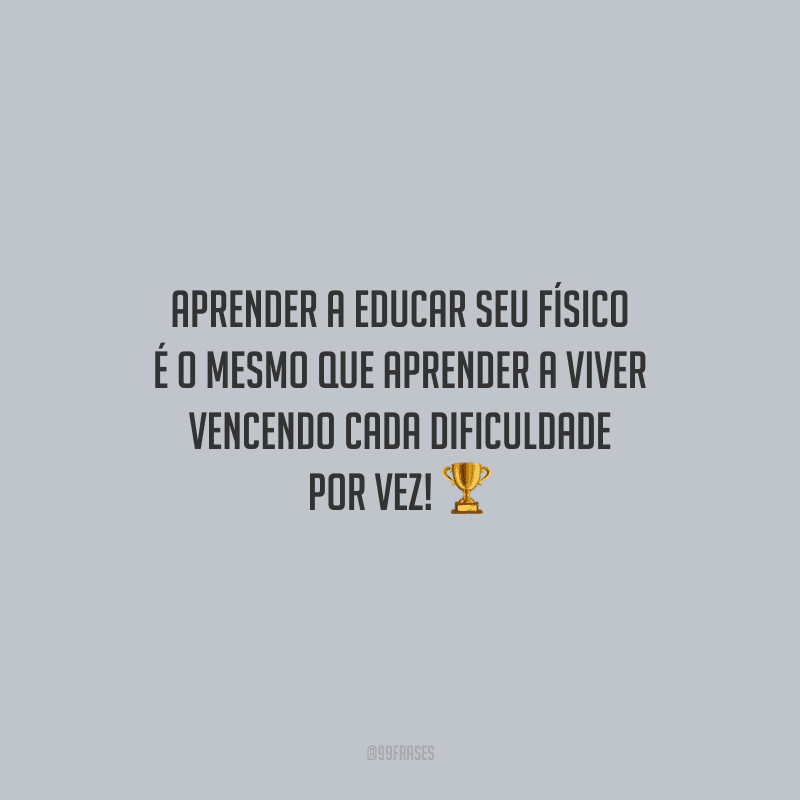 Aprender a educar seu físico é o mesmo que aprender a viver vencendo cada dificuldade por vez!