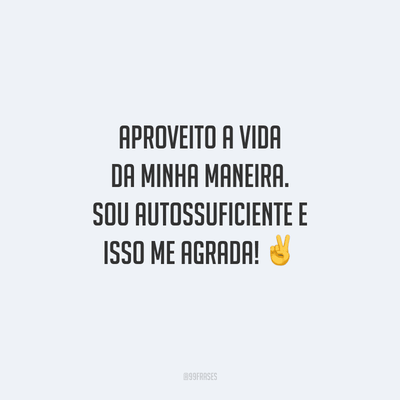 Aproveito a vida da minha maneira. Sou autossuficiente e isso me agrada!