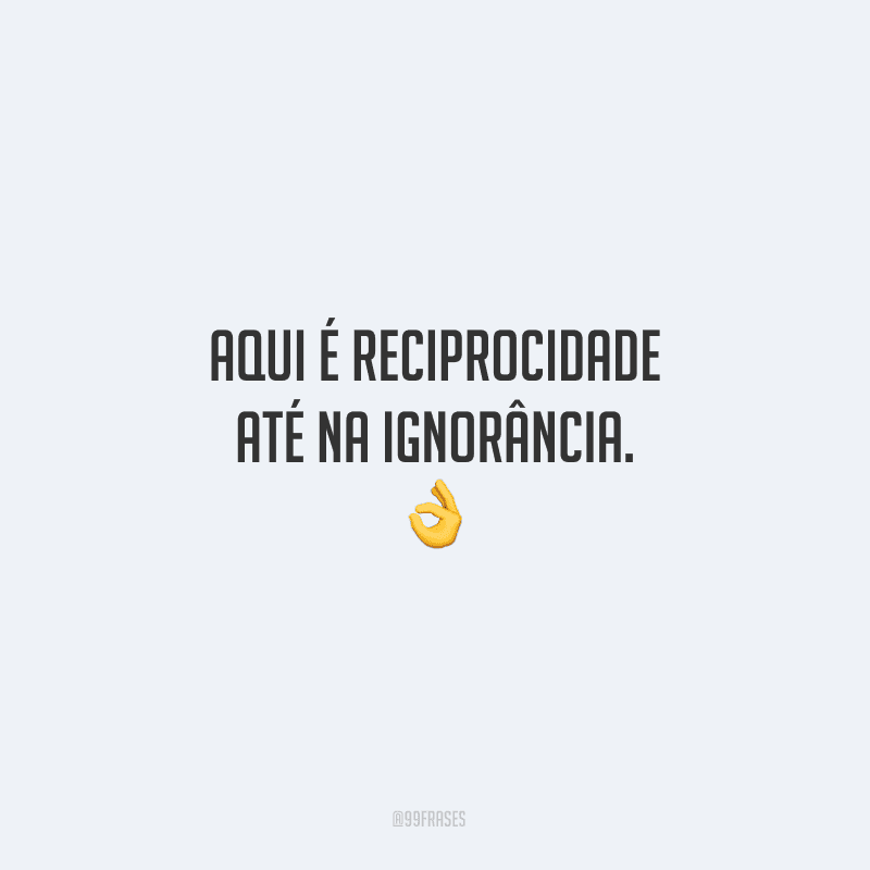 Aqui é reciprocidade até na ignorância.