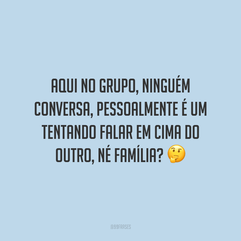 Aqui no grupo, ninguém conversa, pessoalmente é um tentando falar em cima do outro, né família?