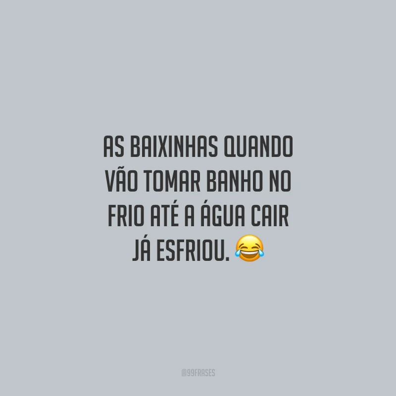 As baixinhas quando vão tomar banho no frio até a água cair já esfriou.