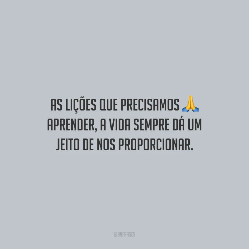 As lições que precisamos aprender, a vida sempre dá um jeito de nos proporcionar.
