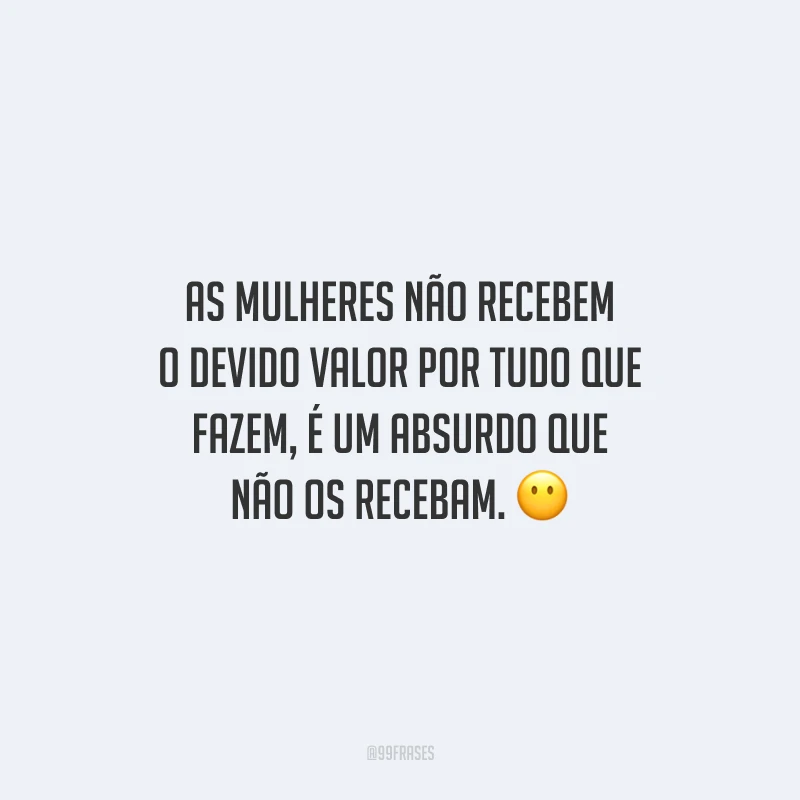 As mulheres não recebem o devido valor por tudo que fazem, é um absurdo que não os recebam.