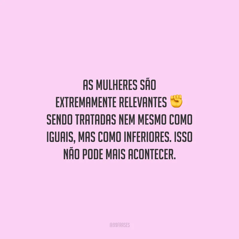 As mulheres são extremamente relevantes sendo tratadas nem mesmo como iguais, mas como inferiores. Isso não pode mais acontecer.