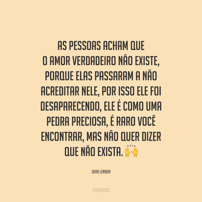 As pessoas acham que o amor verdadeiro não existe, porque elas passaram a não acreditar nele, por isso ele foi desaparecendo, ele é como uma pedra preciosa, é raro você encontrar, mas não quer dizer que não exista. 